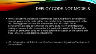 DEPLOY CODE, NOT MODELS
• In most situations, Databricks recommends that during the ML development
process, you promote code, rather than models, from one environment to the
next. Moving project assets this way ensures that all code in the ML
development process goes through the same code review and integration
testing processes. It also ensures that the production version of the model is
trained on production code. For a more detailed discussion of the options and
trade-offs, see Model deployment patterns.
•
• URL : https://docs.databricks.com/en/machine-learning/mlops/deployment-
patterns.html
8
 
