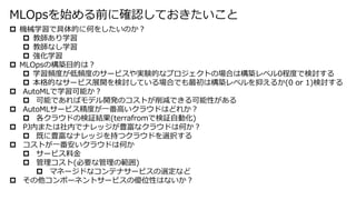  機械学習で具体的に何をしたいのか？
 教師あり学習
 教師なし学習
 強化学習
 MLOpsの構築目的は？
 学習頻度が低頻度のサービスや実験的なプロジェクトの場合は構築レベル0程度で検討する
 本格的なサービス展開を検討している場合でも最初は構築レベルを抑えるか(0 or 1)検討する
 AutoMLで学習可能か？
 可能であればモデル開発のコストが削減できる可能性がある
 AutoMLサービス精度が一番高いクラウドはどれか？
 各クラウドの検証結果(terrafromで検証自動化)
 PJ内または社内でナレッジが豊富なクラウドは何か？
 既に豊富なナレッジを持つクラウドを選択する
 コストが一番安いクラウドは何か
 サービス料金
 管理コスト(必要な管理の範囲)
 マネージドなコンテナサービスの選定など
 その他コンポーネントサービスの優位性はないか？
MLOpsを始める前に確認しておきたいこと
 