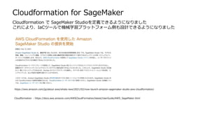 Cloudformation for SageMaker
https://aws.amazon.com/jp/about-aws/whats-new/2021/02/now-launch-amazon-sagemaker-studio-aws-cloudformation/
Cloudformation ：https://docs.aws.amazon.com/AWSCloudFormation/latest/UserGuide/AWS_SageMaker.html
Cloudformation で SageMaker Studioを定義できるようになりました
これにより、IaCツールで機械学習プラットフォーム側も設計できるようになりました
 