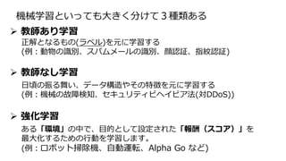 機械学習といっても大きく分けて３種類ある
正解となるもの(ラベル)を元に学習する
(例：動物の識別、スパムメールの識別、顔認証、指紋認証)
日頃の振る舞い、データ構造やその特徴を元に学習する
(例：機械の故障検知、セキュリティビヘイビア法(対DDoS))
 教師なし学習
 強化学習
ある「環境」の中で、目的として設定された「報酬（スコア）」を
最大化するための行動を学習します。
(例：ロボット掃除機、自動運転、Alpha Go など)
 教師あり学習
 