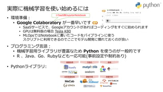 実際に機械学習を使い始めるには
• プログラミング言語：
• 機械学習用ライブラリが豊富なため Python を使うのが一般的です
• R 、Java、Go、Rubyなども一応可能(事前設定や制約あり)
• 環境準備：
• Google Colaboratory が一番早いです
• SaaSサービスで、Googleアカウントがあればコーディングをすぐに始められます
• GPUは無料版の場合 Tesla K80
• MLOpsではNotebookに書いたコードをパイプラインに使う
スクリプトに利用できるのでここでモデル開発に慣れておくのが良い
• Pythonライブラリ:
※SaaS版JupyterNotebook
 