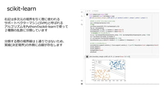 scikit-learn
右記は多次元の境界を引く際に使われる
サポートベクターマシン(SVM)と呼ばれる
アルゴリズムをPythonのscikit-learnで使って
２種類の乱数に分類しています
分類する際の境界線は１通りではないため、
実線(決定境界)の外側に点線が存在します
 