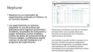 Neptune
• Neptune es un rastreador de
experimentos centrado en Python. Es
un servicio alojado.
• Los experimentos se rastrean
mediante el uso de enlaces de
biblioteca para registrar parámetros
(modelo), resultados de evaluación y
cargar artefactos (como modelos,
hashes de datos de entrenamiento o
incluso código). La biblioteca puede
rastrear el uso del hardware y el
progreso del experimento.
Proporcionan una API para consultar los resultados
del experimento. Esto se puede utilizar para
alimentar las canalizaciones de CI / CD para la
implementación del modelo.
Los resultados se pueden analizar y comparar en un
sitio web. También hay opciones colaborativas.
Neptune tiene integraciones con portátiles Jupyter,
varias bibliotecas ML, visualizadores (HiFlow,
TensorBoard), otros rastreadores (MLFlow) y ofertas
externas (Amazon Sagemaker).
 