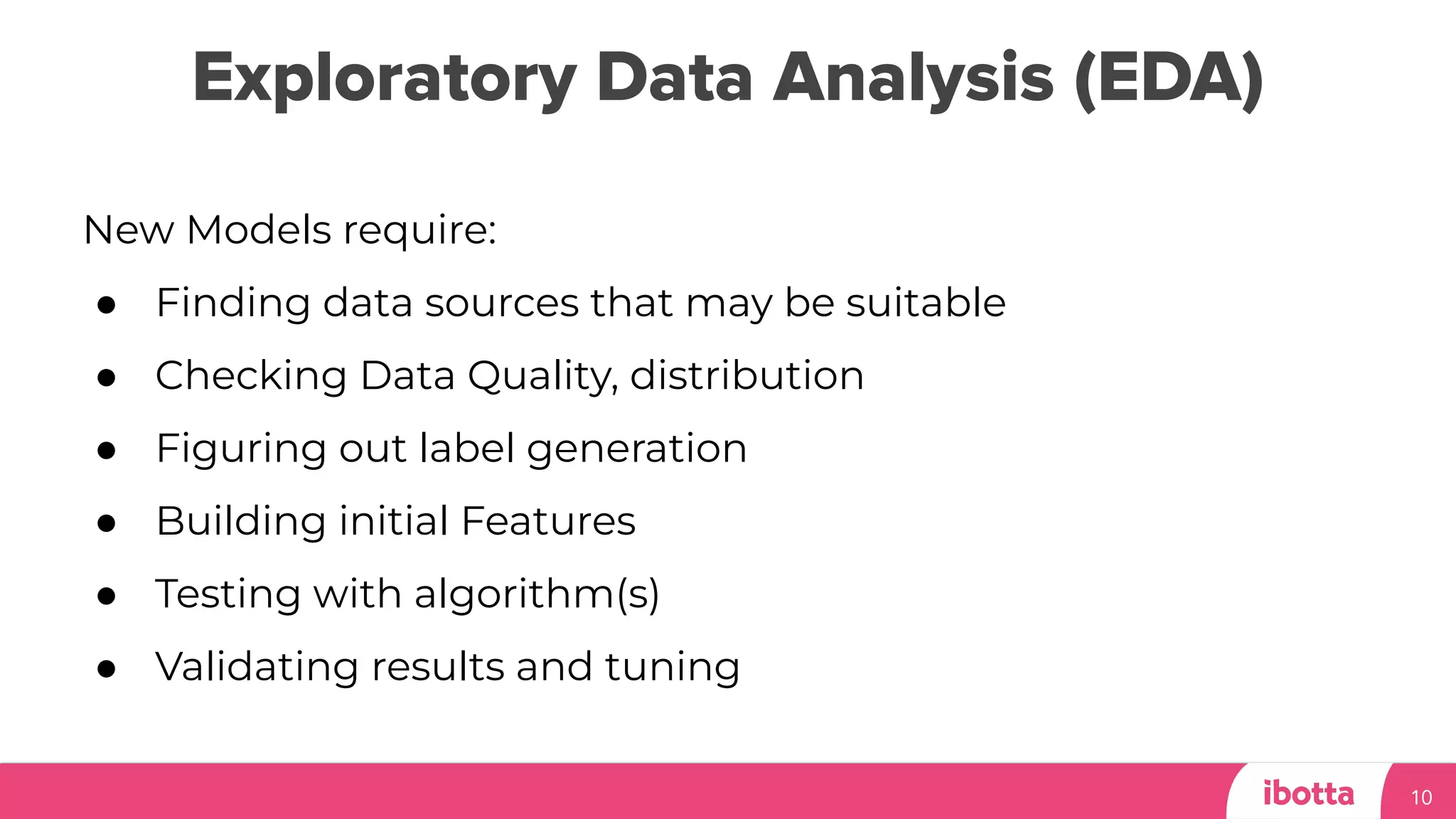 Exploratory Data Analysis (EDA)
10
New Models require:
● Finding data sources that may be suitable
● Checking Data Quality, distribution
● Figuring out label generation
● Building initial Features
● Testing with algorithm(s)
● Validating results and tuning
 