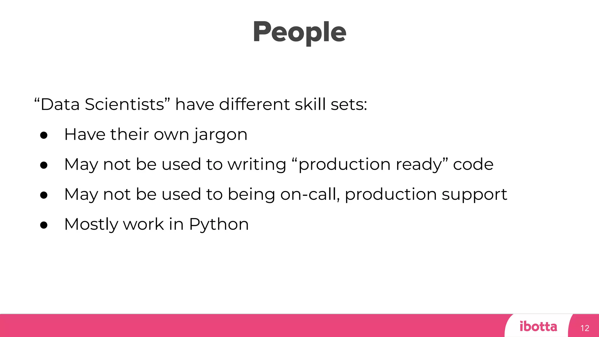 People
12
“Data Scientists” have different skill sets:
● Have their own jargon
● May not be used to writing “production ready” code
● May not be used to being on-call, production support
● Mostly work in Python
 