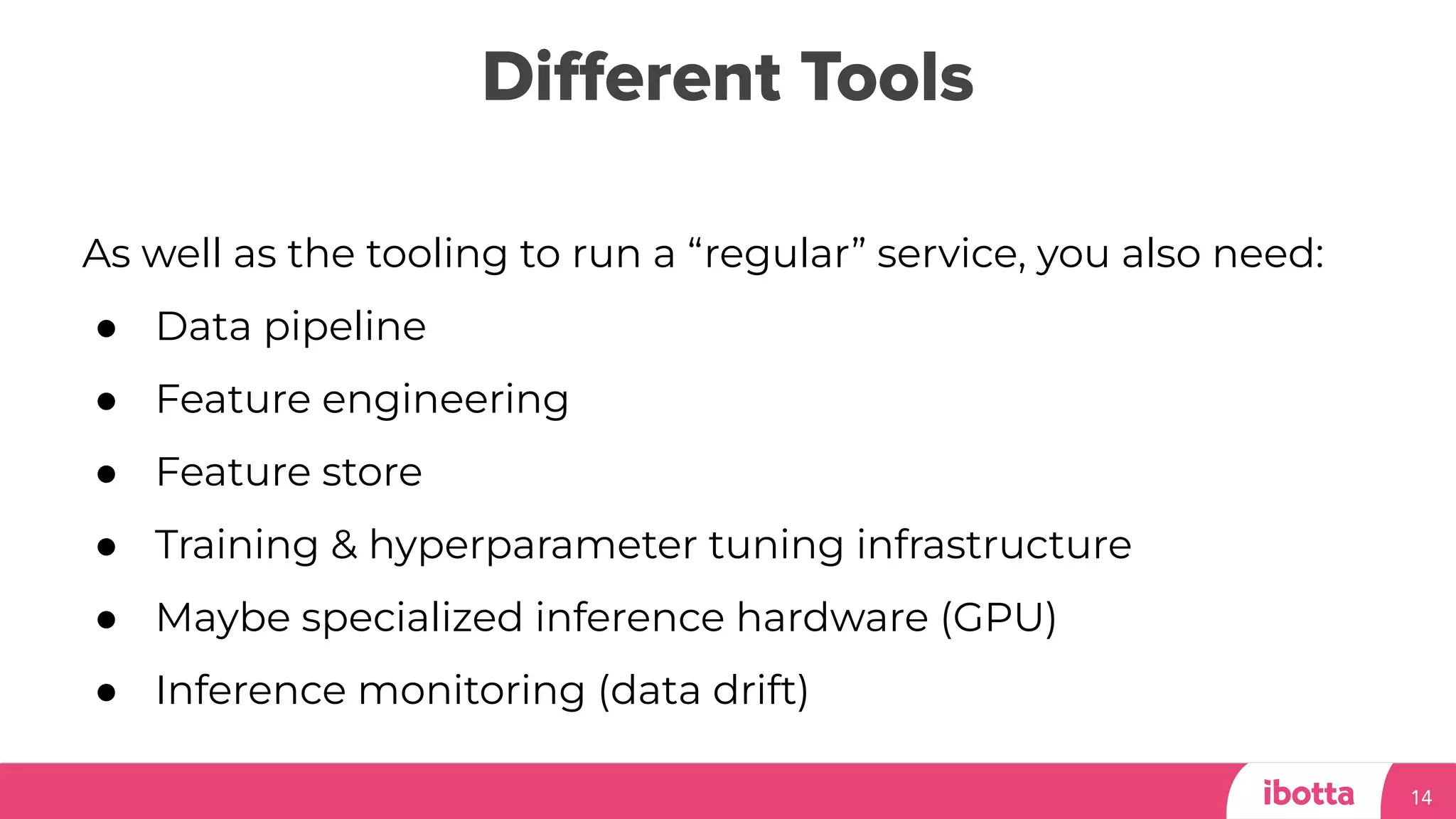 Diﬀerent Tools
14
As well as the tooling to run a “regular” service, you also need:
● Data pipeline
● Feature engineering
● Feature store
● Training & hyperparameter tuning infrastructure
● Maybe specialized inference hardware (GPU)
● Inference monitoring (data drift)
 