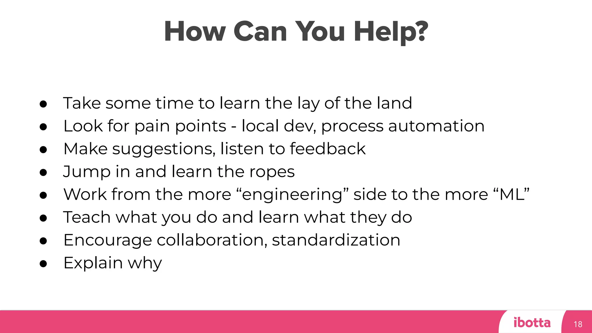 How Can You Help?
18
● Take some time to learn the lay of the land
● Look for pain points - local dev, process automation
● Make suggestions, listen to feedback
● Jump in and learn the ropes
● Work from the more “engineering” side to the more “ML”
● Teach what you do and learn what they do
● Encourage collaboration, standardization
● Explain why
 