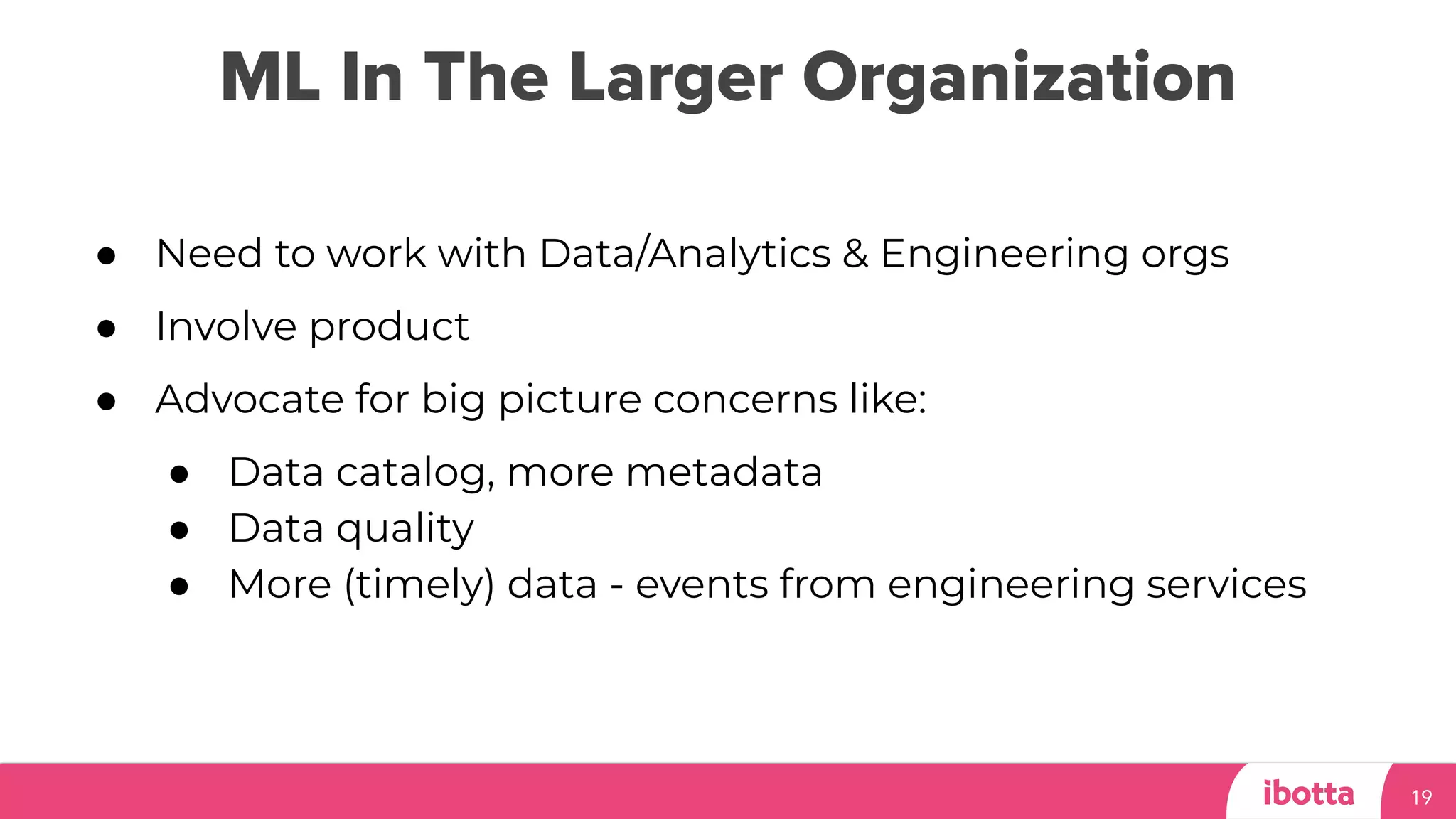 ML In The Larger Organization
19
● Need to work with Data/Analytics & Engineering orgs
● Involve product
● Advocate for big picture concerns like:
● Data catalog, more metadata
● Data quality
● More (timely) data - events from engineering services
 