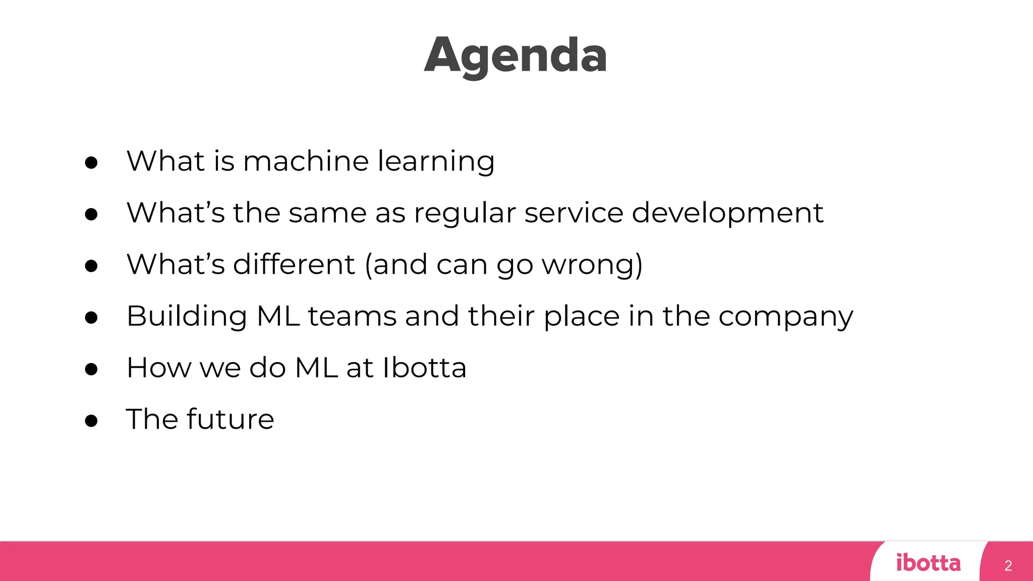 Agenda
2
● What is machine learning
● What’s the same as regular service development
● What’s different (and can go wrong)
● Building ML teams and their place in the company
● How we do ML at Ibotta
● The future
 