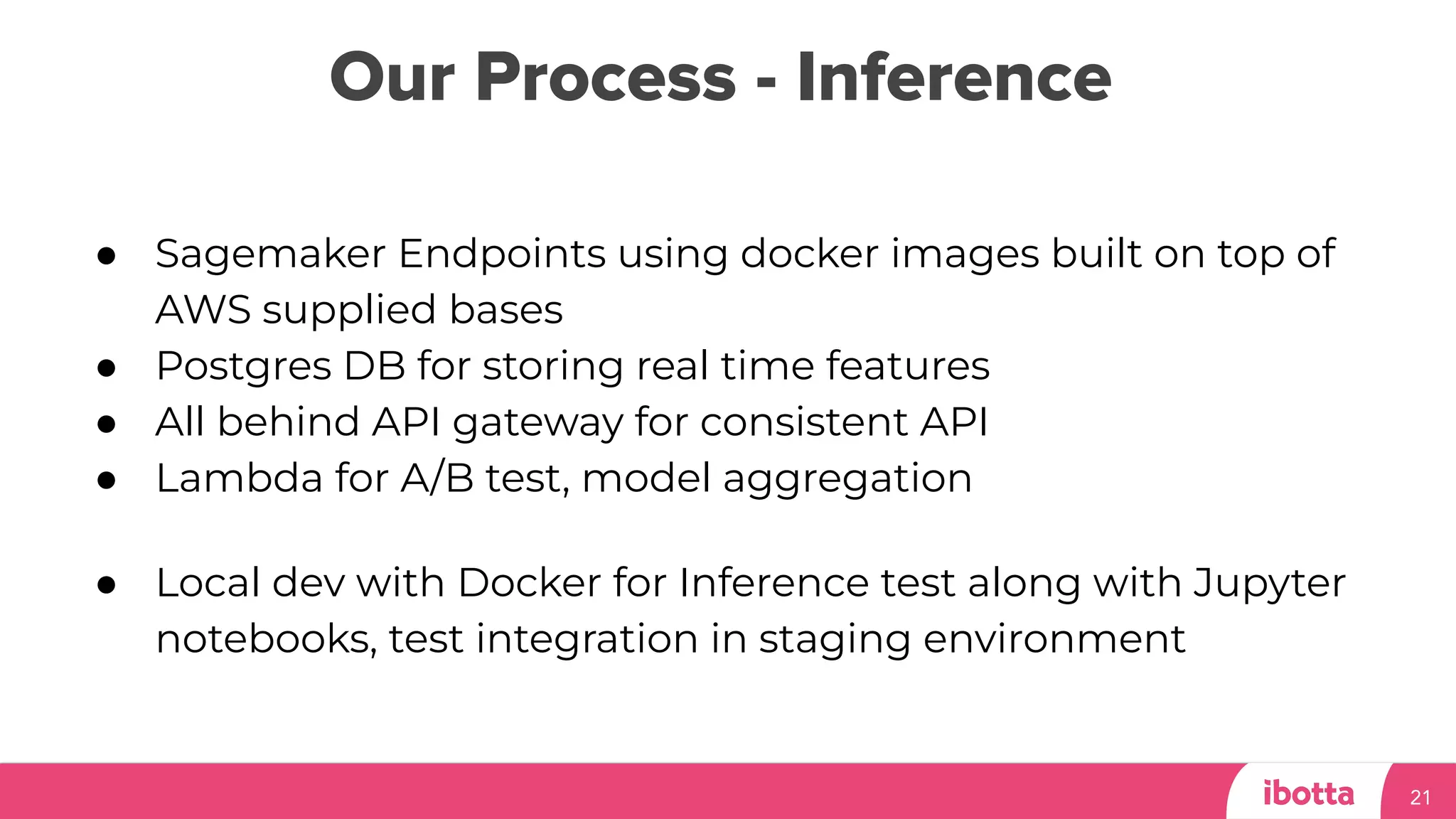 Our Process - Inference
21
● Sagemaker Endpoints using docker images built on top of
AWS supplied bases
● Postgres DB for storing real time features
● All behind API gateway for consistent API
● Lambda for A/B test, model aggregation
● Local dev with Docker for Inference test along with Jupyter
notebooks, test integration in staging environment
 