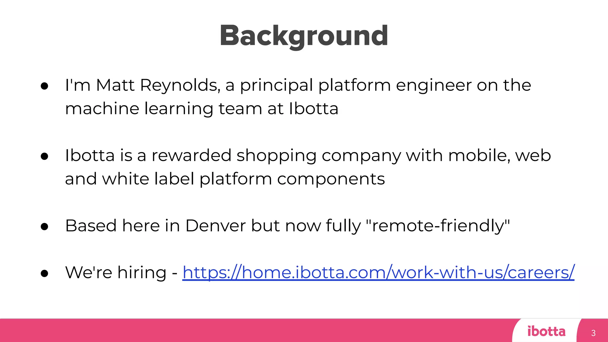 Background
3
● I'm Matt Reynolds, a principal platform engineer on the
machine learning team at Ibotta
● Ibotta is a rewarded shopping company with mobile, web
and white label platform components
● Based here in Denver but now fully "remote-friendly"
● We're hiring - https://home.ibotta.com/work-with-us/careers/
 