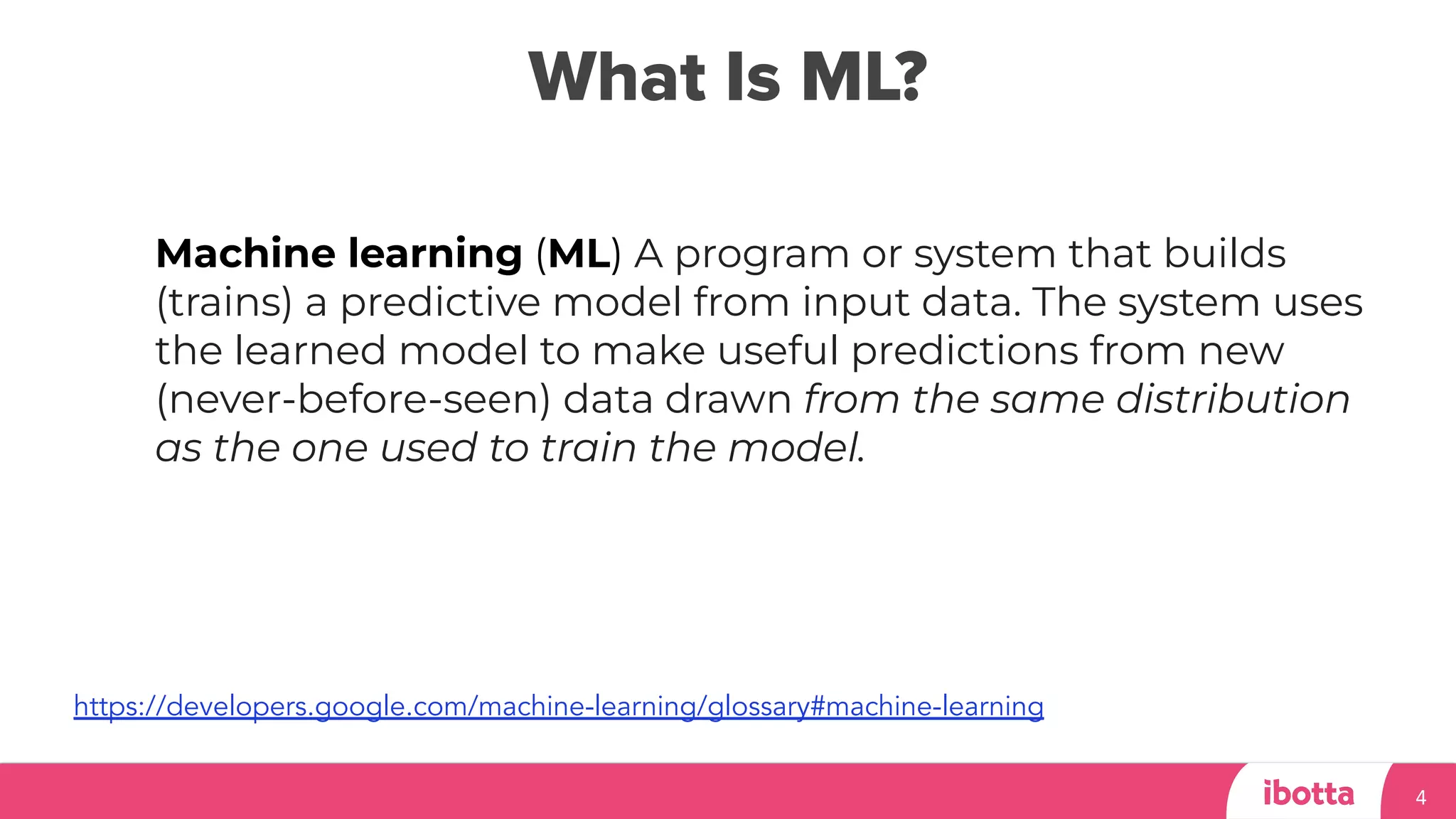 What Is ML?
4
Machine learning (ML) A program or system that builds
(trains) a predictive model from input data. The system uses
the learned model to make useful predictions from new
(never-before-seen) data drawn from the same distribution
as the one used to train the model.
https://developers.google.com/machine-learning/glossary#machine-learning
 