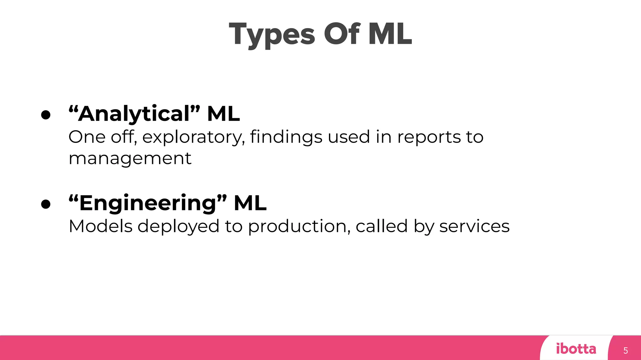 Types Of ML
5
● “Analytical” ML
One off, exploratory, ﬁndings used in reports to
management
● “Engineering” ML
Models deployed to production, called by services
 