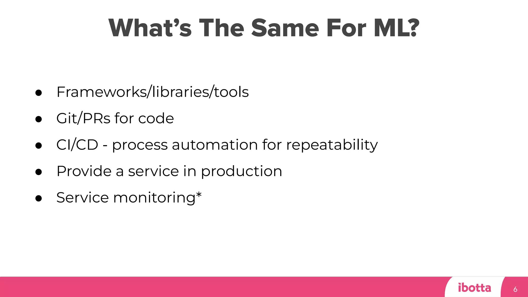 What’s The Same For ML?
6
● Frameworks/libraries/tools
● Git/PRs for code
● CI/CD - process automation for repeatability
● Provide a service in production
● Service monitoring*
 