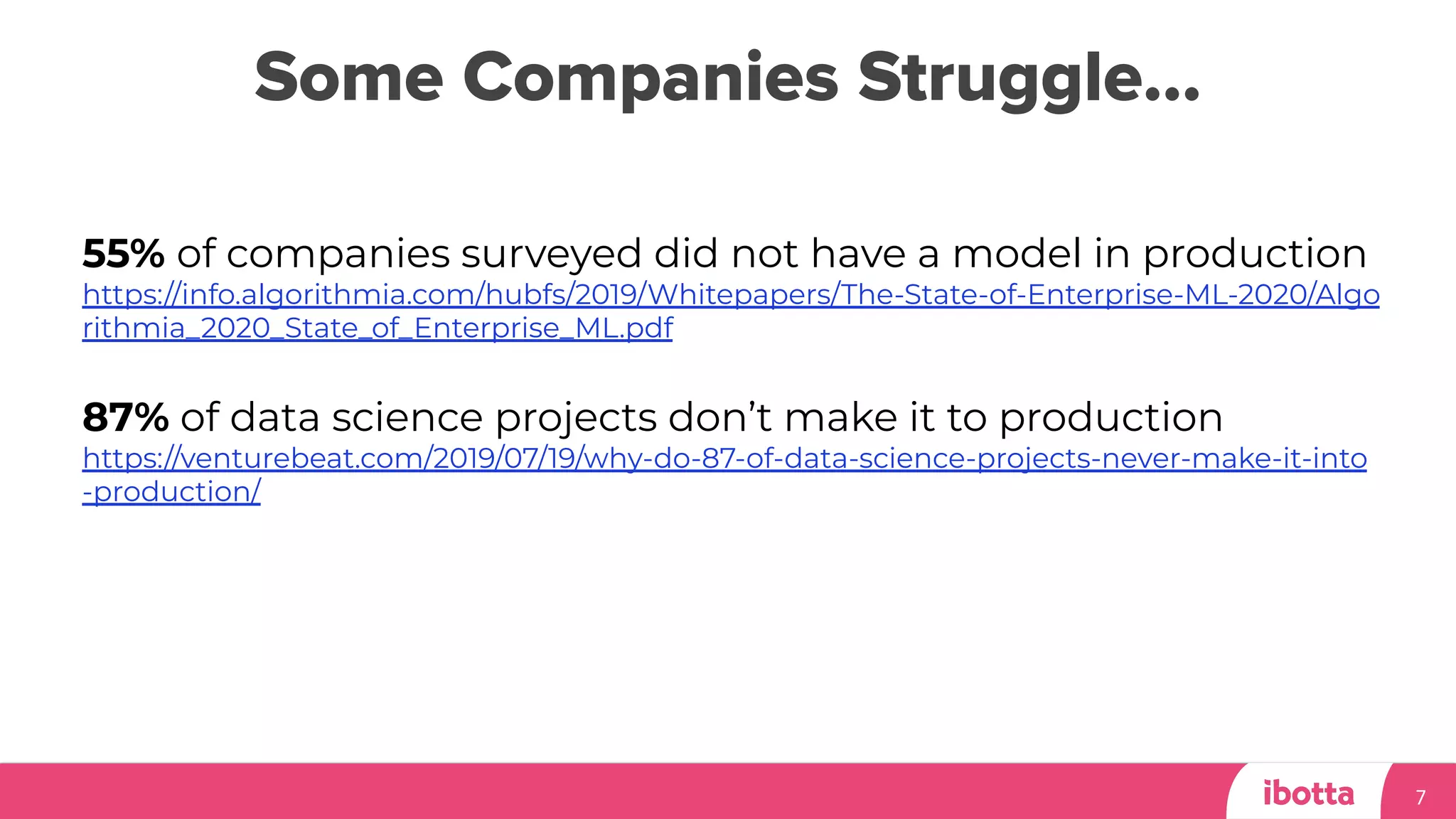 Some Companies Struggle…
7
55% of companies surveyed did not have a model in production
https://info.algorithmia.com/hubfs/2019/Whitepapers/The-State-of-Enterprise-ML-2020/Algo
rithmia_2020_State_of_Enterprise_ML.pdf
87% of data science projects don’t make it to production
https://venturebeat.com/2019/07/19/why-do-87-of-data-science-projects-never-make-it-into
-production/
 