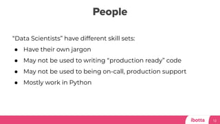 People
12
“Data Scientists” have different skill sets:
● Have their own jargon
● May not be used to writing “production ready” code
● May not be used to being on-call, production support
● Mostly work in Python
 
