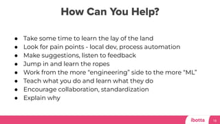How Can You Help?
18
● Take some time to learn the lay of the land
● Look for pain points - local dev, process automation
● Make suggestions, listen to feedback
● Jump in and learn the ropes
● Work from the more “engineering” side to the more “ML”
● Teach what you do and learn what they do
● Encourage collaboration, standardization
● Explain why
 
