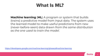 What Is ML?
4
Machine learning (ML) A program or system that builds
(trains) a predictive model from input data. The system uses
the learned model to make useful predictions from new
(never-before-seen) data drawn from the same distribution
as the one used to train the model.
https://developers.google.com/machine-learning/glossary#machine-learning
 