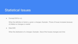 Statistical Issues
● Concept Drift (x->y)
When the definition of what is y given x changes. Example : Prices of house increases because
of inflation or changes in market
● Data Shift
When the distribution of x changes. Example : Size of the houses changes over time
 