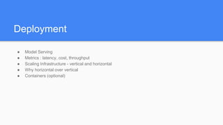 Deployment
● Model Serving
● Metrics : latency, cost, throughput
● Scaling Infrastructure - vertical and horizontal
● Why horizontal over vertical
● Containers (optional)
 