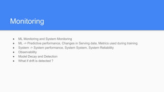Monitoring
● ML Monitoring and System Monitoring
● ML -> Predictive performance, Changes in Serving data, Metrics used during training
● System -> System performance, System System, System Reliability
● Observability
● Model Decay and Detection
● What if drift is detected ?
 