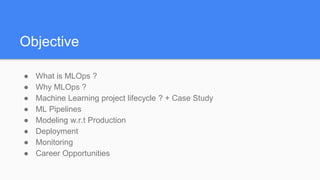 Objective
● What is MLOps ?
● Why MLOps ?
● Machine Learning project lifecycle ? + Case Study
● ML Pipelines
● Modeling w.r.t Production
● Deployment
● Monitoring
● Career Opportunities
 