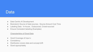 Data
● Data Centric AI Development
● Brainstorm Source of data sources : Source Amount Cost Time
● Labeling Data : In-house , Outsourced, Crowd-sourced
● Ensure Consistent labeling (Examples)
Characteristics of Good Data
● Good Coverage of input x
● Consistency
● Distribution covers data and concept drift
● Sized appropriately
 