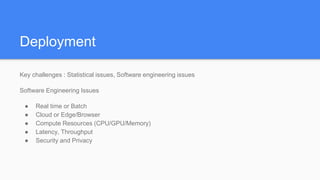 Deployment
Key challenges : Statistical issues, Software engineering issues
Software Engineering Issues
● Real time or Batch
● Cloud or Edge/Browser
● Compute Resources (CPU/GPU/Memory)
● Latency, Throughput
● Security and Privacy
 