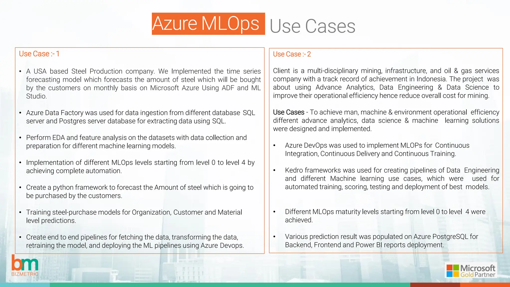 Azure MLOps Use Cases
Use Case :- 1
• A USA based Steel Production company. We Implemented the time series
forecasting model which forecasts the amount of steel which will be bought
by the customers on monthly basis on Microsoft Azure Using ADF and ML
Studio.
• Azure Data Factory was used for data ingestion from different database SQL
server and Postgres server database for extracting data using SQL.
• Perform EDA and feature analysis on the datasets with data collection and
preparation for different machine learning models.
• Implementation of different MLOps levels starting from level 0 to level 4 by
achieving complete automation.
• Create a python framework to forecast the Amount of steel which is going to
be purchased by the customers.
• Training steel-purchase models for Organization, Customer and Material
level predictions.
• Create end to end pipelines for fetching the data, transforming the data,
retraining the model, and deploying the ML pipelines using Azure Devops.
Use Case :- 2
Client is a multi-disciplinary mining, infrastructure, and oil & gas services
company with a track record of achievement in Indonesia. The project was
about using Advance Analytics, Data Engineering & Data Science to
improve their operational efficiency hence reduce overall cost for mining.
Use Cases - To achieve man, machine & environment operational efficiency
different advance analytics, data science & machine learning solutions
were designed and implemented.
• Azure DevOps was used to implement MLOPs for Continuous
Integration, Continuous Delivery and Continuous Training.
• Kedro frameworks was used for creating pipelines of Data Engineering
and different Machine learning use cases, which were used for
automated training, scoring, testing and deployment of best models.
• Different MLOps maturity levels starting from level 0 to level 4 were
achieved.
• Various prediction result was populated on Azure PostgreSQL for
Backend, Frontend and Power BI reports deployment.
 