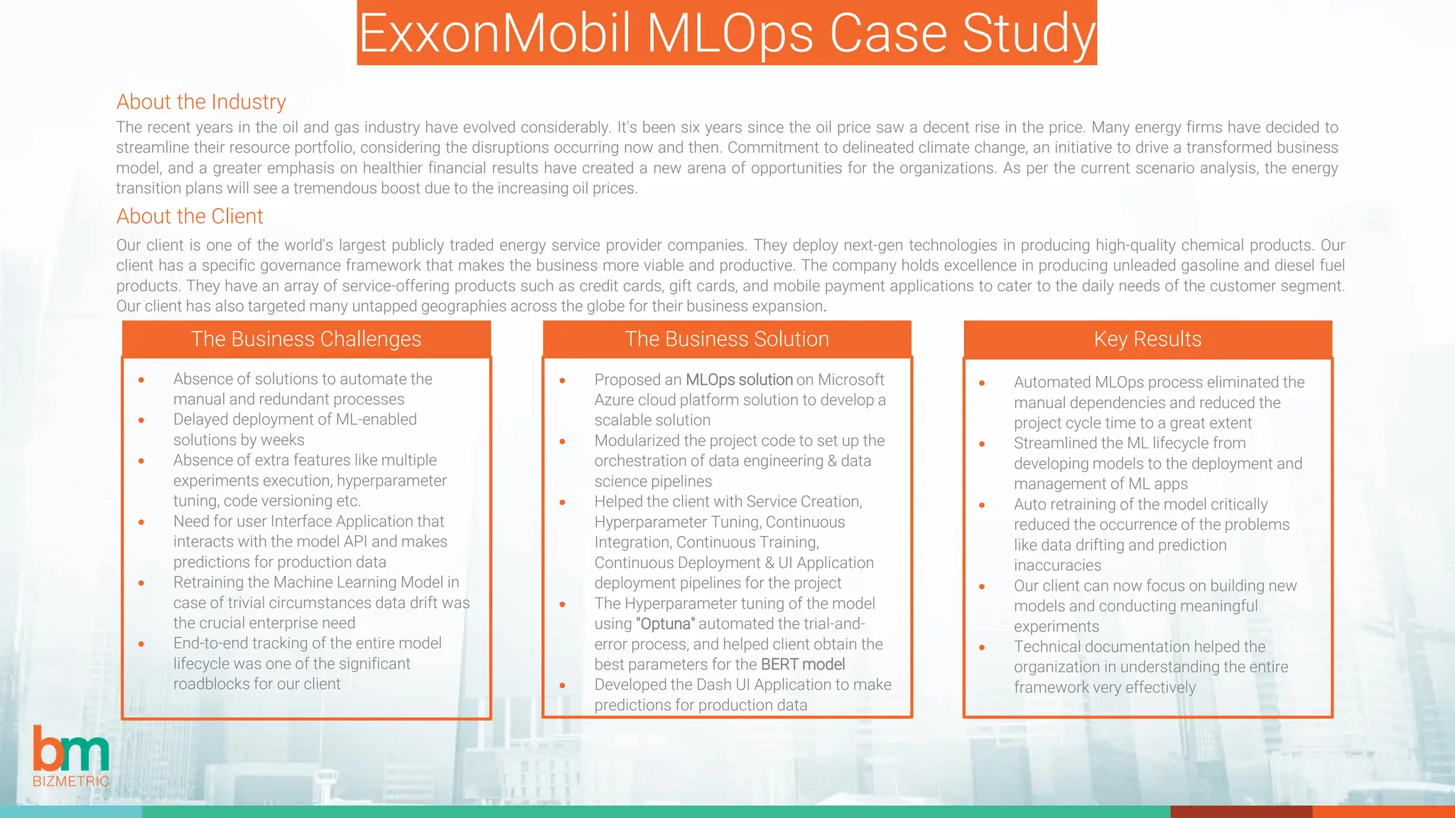ExxonMobil MLOps Case Study
About the Client
Our client is one of the world's largest publicly traded energy service provider companies. They deploy next-gen technologies in producing high-quality chemical products. Our
client has a specific governance framework that makes the business more viable and productive. The company holds excellence in producing unleaded gasoline and diesel fuel
products. They have an array of service-offering products such as credit cards, gift cards, and mobile payment applications to cater to the daily needs of the customer segment.
Our client has also targeted many untapped geographies across the globe for their business expansion.
The Business Challenges The Business Solution Key Results
• Absence of solutions to automate the
manual and redundant processes
• Delayed deployment of ML-enabled
solutions by weeks
• Absence of extra features like multiple
experiments execution, hyperparameter
tuning, code versioning etc.
• Need for user Interface Application that
interacts with the model API and makes
predictions for production data
• Retraining the Machine Learning Model in
case of trivial circumstances data drift was
the crucial enterprise need
• End-to-end tracking of the entire model
lifecycle was one of the significant
roadblocks for our client
• Proposed an MLOps solution on Microsoft
Azure cloud platform solution to develop a
scalable solution
• Modularized the project code to set up the
orchestration of data engineering & data
science pipelines
• Helped the client with Service Creation,
Hyperparameter Tuning, Continuous
Integration, Continuous Training,
Continuous Deployment & UI Application
deployment pipelines for the project
• The Hyperparameter tuning of the model
using "Optuna" automated the trial-and-
error process, and helped client obtain the
best parameters for the BERT model
• Developed the Dash UI Application to make
predictions for production data
• Automated MLOps process eliminated the
manual dependencies and reduced the
project cycle time to a great extent
• Streamlined the ML lifecycle from
developing models to the deployment and
management of ML apps
• Auto retraining of the model critically
reduced the occurrence of the problems
like data drifting and prediction
inaccuracies
• Our client can now focus on building new
models and conducting meaningful
experiments
• Technical documentation helped the
organization in understanding the entire
framework very effectively
About the Industry
The recent years in the oil and gas industry have evolved considerably. It's been six years since the oil price saw a decent rise in the price. Many energy firms have decided to
streamline their resource portfolio, considering the disruptions occurring now and then. Commitment to delineated climate change, an initiative to drive a transformed business
model, and a greater emphasis on healthier financial results have created a new arena of opportunities for the organizations. As per the current scenario analysis, the energy
transition plans will see a tremendous boost due to the increasing oil prices.
 