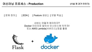 머신러닝 프로세스 - Production
[ 문제 정의 ] [ Feature 생성 ]
[ EDA ] [ 모델 학습 ]
서버는 어떻게 해야하지?
Docker 이미지로 말아서 인스턴스에 띄우자!
또는 AWS Lambda(서버리스) 등을 활용
+
(사실 제 과거 이야기)
 