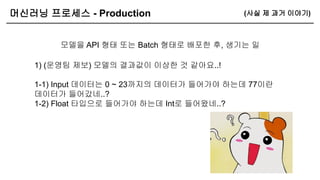 머신러닝 프로세스 - Production
모델을 API 형태 또는 Batch 형태로 배포한 후, 생기는 일
(사실 제 과거 이야기)
1) (운영팀 제보) 모델의 결과값이 이상한 것 같아요..!
1-1) Input 데이터는 0 ~ 23까지의 데이터가 들어가야 하는데 77이란
데이터가 들어갔네..?
1-2) Float 타입으로 들어가야 하는데 Int로 들어왔네..?
 