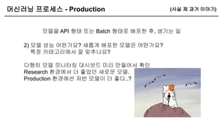 머신러닝 프로세스 - Production
모델을 API 형태 또는 Batch 형태로 배포한 후, 생기는 일
(사실 제 과거 이야기)
2) 모델 성능 어떤가요? 새롭게 배포한 모델은 어떤가요?
특정 카테고리에서 잘 맞추나요?
다행히 모델 모니터링 대시보드 미리 만들어서 확인
Research 환경에서 더 좋았던 새로운 모델.
Production 환경에선 저번 모델이 더 좋다..?
 