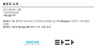 발표자 소개
쏘카 데이터 그룹
- 타다데이터팀
- MLOps TF
2018년 1월 쯤부터 머신러닝 프러덕션 공부(이 당시엔 MLOps란 단어가 거의 없던
시절)
2019년 1월에 MLOps KR 페이스북 그룹 생성
 