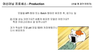 머신러닝 프로세스 - Production
모델을 API 형태 또는 Batch 형태로 배포한 후, 생기는 일
(사실 제 과거 이야기)
2) 모델 성능 어떤가요? 새롭게 배포한 모델은 어떤가요?
특정 카테고리에서 잘 맞추나요?
과거 학습한 모델 pkl 파일 S3에 저장해뒀으니
다시 배포하자
 