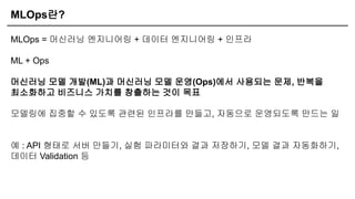 MLOps란?
MLOps = 머신러닝 엔지니어링 + 데이터 엔지니어링 + 인프라
ML + Ops
머신러닝 모델 개발(ML)과 머신러닝 모델 운영(Ops)에서 사용되는 문제, 반복을
최소화하고 비즈니스 가치를 창출하는 것이 목표
모델링에 집중할 수 있도록 관련된 인프라를 만들고, 자동으로 운영되도록 만드는 일
예 : API 형태로 서버 만들기, 실험 파라미터와 결과 저장하기, 모델 결과 자동화하기,
데이터 Validation 등
 