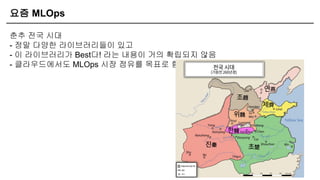 요즘 MLOps
춘추 전국 시대
- 정말 다양한 라이브러리들이 있고
- 이 라이브러리가 Best다! 라는 내용이 거의 확립되지 않음
- 클라우드에서도 MLOps 시장 점유를 목표로 함
 