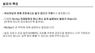 발표의 특징
- 머신러닝의 전체 프로세스는 알고 있다고 가정하고 발표합니다
- 다양한 MLOps 프레임워크 하나 하나 깊게 살펴보는 발표가 아닙니다.
(추후에 하나씩 정리해보도록 할게요)
- MLOps의 큰 맥락에 대해 설명하는 발표입니다!
- 발표 자료가 조금 많은데(100쪽), 자료를 추후에 공유드릴 예정이니 너무 걱정하지
않으셔도 됩니다. 살짝 말이 빠를 수 있는데, 양해 부탁드립니다
 