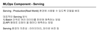 MLOps Component - Serving
Serving : Production(Real World) 환경에 사용할 수 있도록 모델을 배포
대표적인 Serving 방식
1) Batch 단위로 여러 데이터를 한번에 예측하는 방법
2) API 형태로 요청이 올 때마다 예측하는 방법
Serving 환경의 의존성 : 라이브러리, 파이썬 버전 등
 