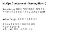MLOps Component - Serving(Batch)
Batch Serving 관련한 라이브러리는 거의 없음.
익숙한 라이브러리로 작성하고 스케쥴링 실행!
Airflow, Cronjob 등으로 스케쥴링 작업
학습 / 예측을 별도의 작업으로 설정
학습 : 1주일에 1번
예측 : 10분, 30분, 1시간에 1번씩
 