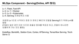 MLOps Component - Serving(Online, API 형태)
Lv 1. Flask, Fast API
Lv 2. Lv 1 + Docker
Lv 3. Lv 2 + Kubernetes
Lv 4. Serving 프레임워크 사용
처음엔 Lv 1으로 시작하다 점점 더 편하고 빠르게 모델을 Serving하기 위해 Lv 4를
향함
(모델이 많은 경우 이런 식으로 효율성 증대를 목표로 하고, 모델이 하나라면
심플하게 가는 것도 좋음)
Kubeflow, BentoML, Seldon Core, Cortex, KFServing, Tensorflow Serving, Torch
Serve 등
 