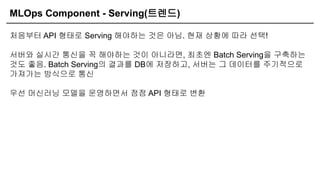 MLOps Component - Serving(트렌드)
처음부터 API 형태로 Serving 해야하는 것은 아님. 현재 상황에 따라 선택!
서버와 실시간 통신을 꼭 해야하는 것이 아니라면, 최초엔 Batch Serving을 구축하는
것도 좋음. Batch Serving의 결과를 DB에 저장하고, 서버는 그 데이터를 주기적으로
가져가는 방식으로 통신
우선 머신러닝 모델을 운영하면서 점점 API 형태로 변환
 
