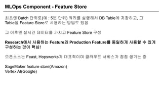 MLOps Component - Feature Store
최초엔 Batch 단위로(예 : 5분 단위) 쿼리를 실행해서 DB Table에 저장하고, 그
Table을 Feature Store로 사용하는 방법도 있음
그 이후엔 실시간 데이터를 가지고 Feature Store 구성
Research에서 사용하는 Feature와 Production Feature를 동일하게 사용할 수 있게
구성하는 것이 핵심!
오픈소스는 Feast, Hopsworks가 대표적이며 클라우드 서비스가 점점 생기는 중
SageMaker feature store(Amazon)
Vertex AI(Google)
 