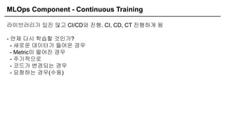 MLOps Component - Continuous Training
라이브러리가 있진 않고 CI/CD와 진행. CI, CD, CT 진행하게 됨
- 언제 다시 학습할 것인가?
- 새로운 데이터가 들어온 경우
- Metric이 떨어진 경우
- 주기적으로
- 코드가 변경되는 경우
- 요청하는 경우(수동)
 