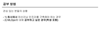공부 방법
관심 있는 분들의 상황
- 1) 회사에서 머신러닝 인프라를 구축해야 하는 경우
- 2) MLOps에 대해 공부하고 싶은 경우(학생 포함)
 