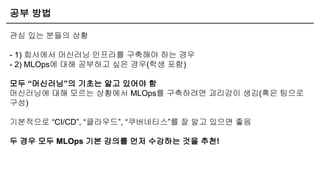 공부 방법
관심 있는 분들의 상황
- 1) 회사에서 머신러닝 인프라를 구축해야 하는 경우
- 2) MLOps에 대해 공부하고 싶은 경우(학생 포함)
모두 “머신러닝”의 기초는 알고 있어야 함
머신러닝에 대해 모르는 상황에서 MLOps를 구축하려면 괴리감이 생김(혹은 팀으로
구성)
기본적으로 “CI/CD”, “클라우드”, “쿠버네티스”를 잘 알고 있으면 좋음
두 경우 모두 MLOps 기본 강의를 먼저 수강하는 것을 추천!
 