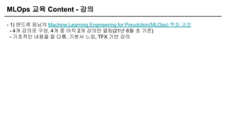 MLOps 교육 Content - 강의
- 1) 앤드류 응님의 Machine Learning Engineering for Porudction(MLOps) 특화 과정
- 4개 강의로 구성. 4개 중 아직 2개 강의만 열림(21년 6월 초 기준)
- 기초적인 내용을 잘 다룸. 기본서 느낌, TFX 기반 강의
 