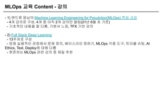 MLOps 교육 Content - 강의
- 1) 앤드류 응님의 Machine Learning Engineering for Porudction(MLOps) 특화 과정
- 4개 강의로 구성. 4개 중 아직 2개 강의만 열림(21년 6월 초 기준)
- 기초적인 내용을 잘 다룸. 기본서 느낌, TFX 기반 강의
- 2) Full Stack Deep Learning
- 13주차로 구성
- 엄청 실용적인 관점에서 문제 정의, 베이스라인 정하기, MLOps 각종 도구, 트러블 슈팅, AI
Ethics, Test, Deploy에 대해 다룸
- 현존하는 MLOps 관련 강의 중 제일 추천
 
