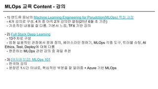 MLOps 교육 Content - 강의
- 1) 앤드류 응님의 Machine Learning Engineering for Porudction(MLOps) 특화 과정
- 4개 강의로 구성. 4개 중 아직 2개 강의만 열림(21년 6월 초 기준)
- 기초적인 내용을 잘 다룸. 기본서 느낌, TFX 기반 강의
- 2) Full Stack Deep Learning
- 13주차로 구성
- 엄청 실용적인 관점에서 문제 정의, 베이스라인 정하기, MLOps 각종 도구, 트러블 슈팅, AI
Ethics, Test, Deploy에 대해 다룸
- 현존하는 MLOps 관련 강의 중 제일 추천
- 3) [애저듣보잡] MLOps 101
- 한국어 강의
- 분량은 1시간 이내로, 핵심적인 부분을 잘 알려줌 + Azure 기반 MLOps
 