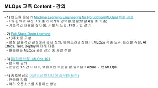 MLOps 교육 Content - 강의
- 1) 앤드류 응님의 Machine Learning Engineering for Porudction(MLOps) 특화 과정
- 4개 강의로 구성. 4개 중 아직 2개 강의만 열림(21년 6월 초 기준)
- 기초적인 내용을 잘 다룸. 기본서 느낌, TFX 기반 강의
- 2) Full Stack Deep Learning
- 13주차로 구성
- 엄청 실용적인 관점에서 문제 정의, 베이스라인 정하기, MLOps 각종 도구, 트러블 슈팅, AI
Ethics, Test, Deploy에 대해 다룸
- 현존하는 MLOps 관련 강의 중 제일 추천
- 3) [애저듣보잡] MLOps 101
- 한국어 강의
- 분량은 1시간 이내로, 핵심적인 부분을 잘 알려줌 + Azure 기반 MLOps
- 4) 송호연님의 머신러닝 엔지니어 실무(인프런)
- 한국어 강의
- 여러 오픈소스를 사용하는 방법
 
